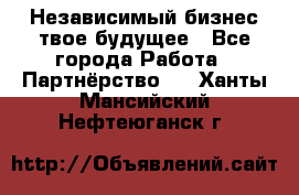 Независимый бизнес-твое будущее - Все города Работа » Партнёрство   . Ханты-Мансийский,Нефтеюганск г.